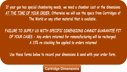 If your gun has special chambering needs, we need a chamber cast or the dimensions AT THE TIME OF YOUR ORDER. Otherwise we will use the specs from Cartridges of The World or any other material that is available.  FAILURE TO SUPPLY US WITH SPECIFIC DIMENSIONS CANNOT GUARANTEE FIT OF YOUR CASES - Any orders returned for remanufacturing will be recharged.  A 15% re-stocking fee applied to orders returned  Use these forms below to record your dimensions & send with your order form. Cartridge Dimensions Cartridge Dimensions
