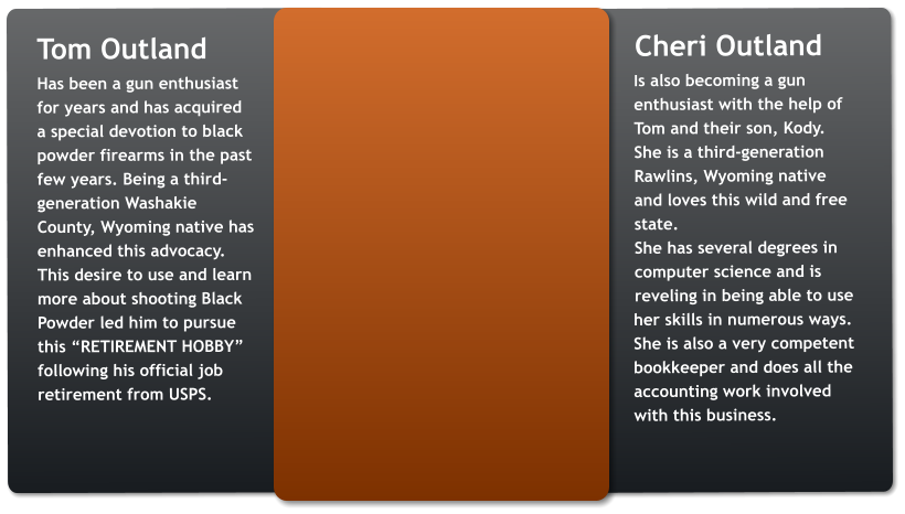 Tom Outland Has been a gun enthusiast for years and has acquired a special devotion to black powder firearms in the past few years. Being a third-generation Washakie County, Wyoming native has enhanced this advocacy. This desire to use and learn more about shooting Black Powder led him to pursue this “RETIREMENT HOBBY” following his official job retirement from USPS.        Cheri Outland Is also becoming a gun enthusiast with the help of Tom and their son, Kody. She is a third-generation Rawlins, Wyoming native and loves this wild and free state.  She has several degrees in computer science and is reveling in being able to use her skills in numerous ways. She is also a very competent bookkeeper and does all the accounting work involved with this business.