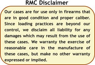 Our cases are for use only in firearms that are in good condition and proper caliber. Since loading practices are beyond our control, we disclaim all liability for any damages which may result from the use of these cases. We warranty the exercise of reasonable care in the manufacture of these cases, but make no other warranty expressed or implied.  RMC Disclaimer