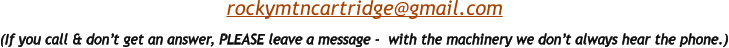 (If you call & don’t get an answer, PLEASE leave a message -  with the machinery we don’t always hear the phone.)  rockymtncartridge@gmail.com