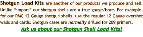 Shotgun Load Kits are another of our products we produce and sell. Unlike “import” our shotgun shells are a true gauge/bore. For example, for our RMC 12 Gauge shotgun shells, use the regular 12 Gauge overshot wads and cards. Shotgun cases are normally drilled for 209 primers.  Ask us about our Shotgun Shell Load Kits!