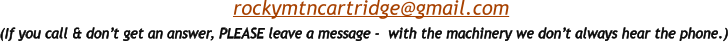 (If you call & don’t get an answer, PLEASE leave a message -  with the machinery we don’t always hear the phone.)  rockymtncartridge@gmail.com