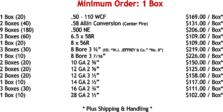 1 Box (20)				.50 - 110 WCF							     $169.00 / Box* 2 Boxes (40)				.58 Allin Conversion (Center Fire)			     $131.00 / Box* 9 Boxes (180)				.500 NE	 							     $206.00 / Box* 3 Boxes (60)				6.5 x 58R							            $109.00 / Box* 1 Box (20)				8 x 56R								     $109.00 / Box* 3 Boxes (30)				8 Bore 3 ¼” (HS: “W.J. JEFFREY & Co.” “No. 8”)		     $219.00 / Box* 1 Box (10)				8 Bore 3 7/16”						 	     $226.00 / Box* 2 Boxes (20)				10 GA 2 ⅝”							     $150.00 / Box* 2 Boxes (20)				12 GA 2 ⅝”							     $125.00 / Box* 2 Boxes (20)				12 GA 3 ½”							     $158.00 / Box* 1 Box (10)				14 GA 2 ½”							     $117.00 / Box* 3 Boxes (30)				16 GA 2 ¾”							     $111.00 / Box* 1 Box (10)				28 GA 2 ½”							     $102.00 / Box*   				* Plus Shipping & Handling * Minimum Order: 1 Box