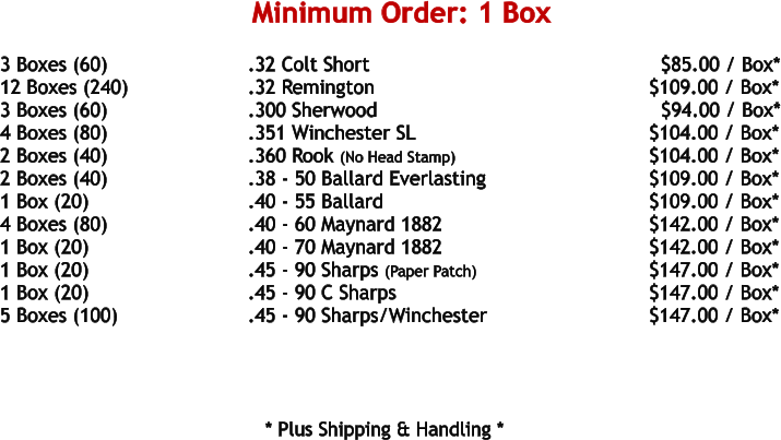 3 Boxes (60)				.32 Colt Short								$85.00 / Box* 12 Boxes (240)			.32 Remington						     $109.00 / Box* 3 Boxes (60)				.300 Sherwood						       $94.00 / Box* 4 Boxes (80)				.351 Winchester SL					     $104.00 / Box* 2 Boxes (40)				.360 Rook (No Head Stamp)				     $104.00 / Box* 2 Boxes (40)				.38 - 50 Ballard Everlasting				     $109.00 / Box* 1 Box (20)				.40 - 55 Ballard						     $109.00 / Box* 4 Boxes (80)				.40 - 60 Maynard 1882					     $142.00 / Box* 1 Box (20)				.40 - 70 Maynard 1882					     $142.00 / Box* 1 Box (20)				.45 - 90 Sharps (Paper Patch)			    	     $147.00 / Box* 1 Box (20)				.45 - 90 C Sharps						     $147.00 / Box* 5 Boxes (100)				.45 - 90 Sharps/Winchester				     $147.00 / Box*        * Plus Shipping & Handling * Minimum Order: 1 Box