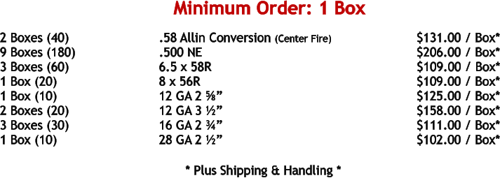 2 Boxes (40)				.58 Allin Conversion (Center Fire)			     $131.00 / Box* 9 Boxes (180)				.500 NE	 							     $206.00 / Box* 3 Boxes (60)				6.5 x 58R							            $109.00 / Box* 1 Box (20)				8 x 56R								     $109.00 / Box* 1 Box (10)				12 GA 2 ⅝”							     $125.00 / Box* 2 Boxes (20)				12 GA 3 ½”							     $158.00 / Box* 3 Boxes (30)				16 GA 2 ¾”							     $111.00 / Box* 1 Box (10)				28 GA 2 ½”							     $102.00 / Box*   				* Plus Shipping & Handling * Minimum Order: 1 Box