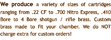We produce a variety of sizes of cartridges ranging from .22 CF to .700 Nitro Express, .410 Bore to 4 Bore shotgun / rifle brass. Custom brass made to fit your chamber. We do NOT charge extra for custom orders!