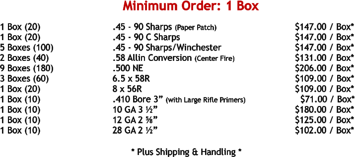 1 Box (20)				.45 - 90 Sharps (Paper Patch)			    	     $147.00 / Box* 1 Box (20)				.45 - 90 C Sharps						     $147.00 / Box* 5 Boxes (100)				.45 - 90 Sharps/Winchester				     $147.00 / Box* 2 Boxes (40)				.58 Allin Conversion (Center Fire)			     $131.00 / Box* 9 Boxes (180)				.500 NE	 							     $206.00 / Box* 3 Boxes (60)				6.5 x 58R							            $109.00 / Box* 1 Box (20)				8 x 56R								     $109.00 / Box* 1 Box (10)				.410 Bore 3” (with Large Rifle Primers)		       $71.00 / Box* 1 Box (10)				10 GA 3 ½”							     $180.00 / Box* 1 Box (10)				12 GA 2 ⅝”							     $125.00 / Box* 1 Box (10)				28 GA 2 ½”							     $102.00 / Box*   				* Plus Shipping & Handling * Minimum Order: 1 Box