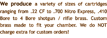 We produce a variety of sizes of cartridges ranging from .22 CF to .700 Nitro Express, .410 Bore to 4 Bore shotgun / rifle brass. Custom brass made to fit your chamber. We do NOT charge extra for custom orders!