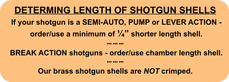 DETERMING LENGTH OF SHOTGUN SHELLS  If your shotgun is a SEMI-AUTO, PUMP or LEVER ACTION -   order/use a minimum of ¼” shorter length shell.     BREAK ACTION shotguns - order/use chamber length shell.    Our brass shotgun shells are NOT crimped.